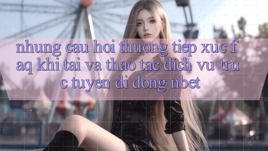 Những Câu Hỏi Thường Tiếp xúc (FAQ) Khi Tải Và Thao tác Dịch vụ trực tuyến di động NBET