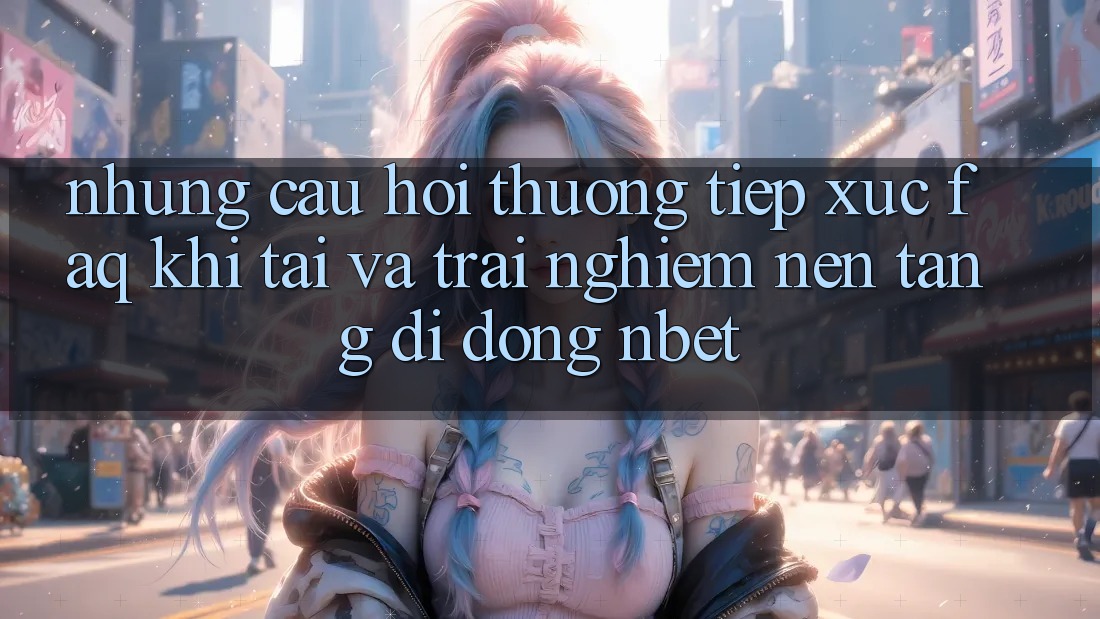 Những Câu Hỏi Thường Tiếp xúc (FAQ) Khi Tải Và Trải nghiệm Nền tảng di động NBET