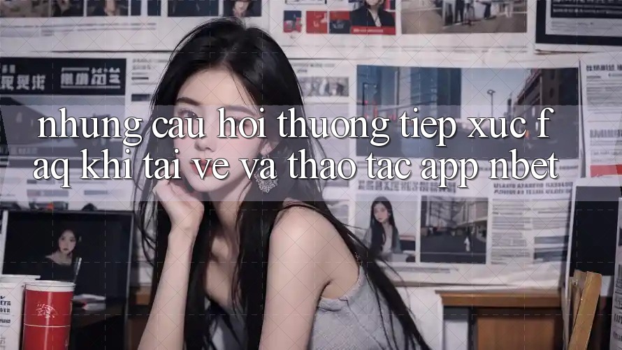 Những Câu Hỏi Thường Tiếp xúc (FAQ) Khi Tải về Và Thao tác App NBET