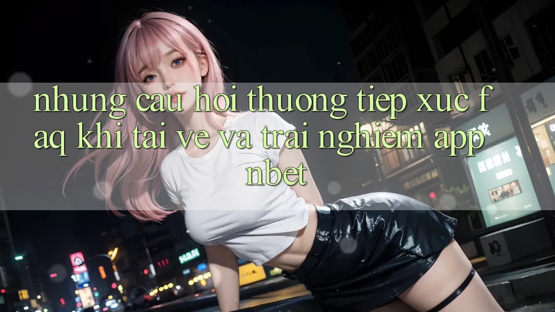 Những Câu Hỏi Thường Tiếp xúc (FAQ) Khi Tải về Và Trải nghiệm App NBET