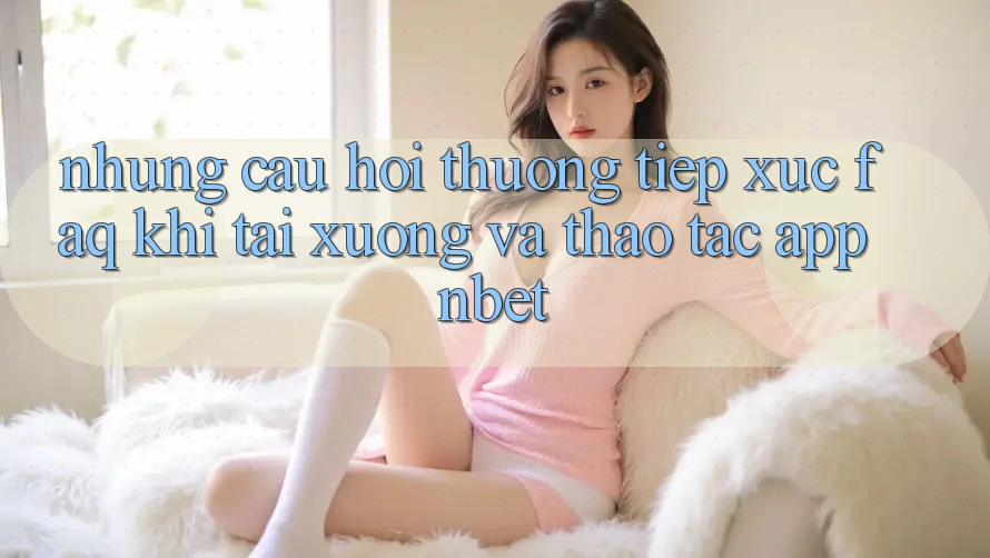 Những Câu Hỏi Thường Tiếp xúc (FAQ) Khi Tải xuống Và Thao tác App NBET