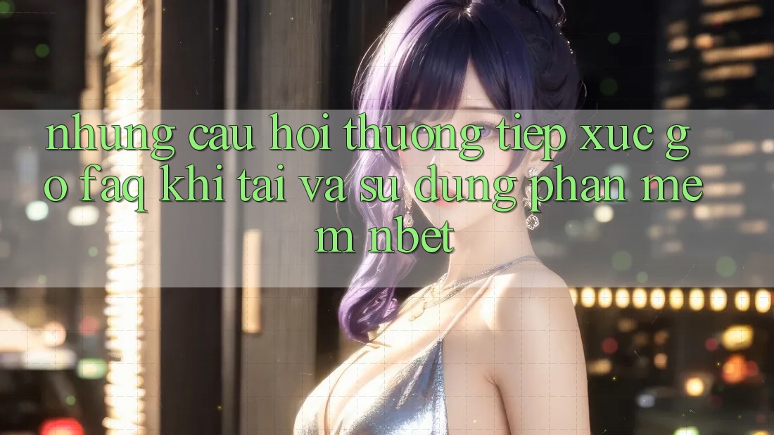 Những Câu Hỏi Thường Tiếp xúc gỡ (FAQ) Khi Tải Và Sử Dụng Phần mềm NBET