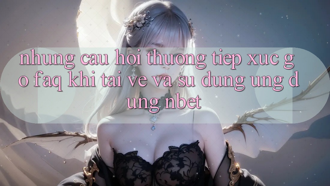 Những Câu Hỏi Thường Tiếp xúc gỡ (FAQ) Khi Tải về Và Sử Dụng Ứng dụng NBET