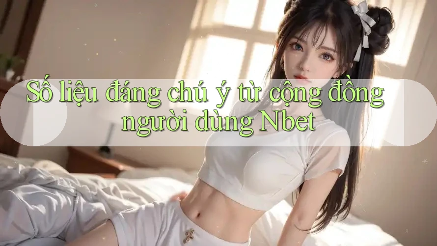 Số liệu đáng chú ý từ cộng đồng người dùng Nbet