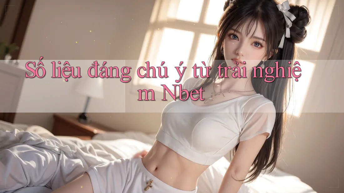 Số liệu đáng chú ý từ trải nghiệm Nbet