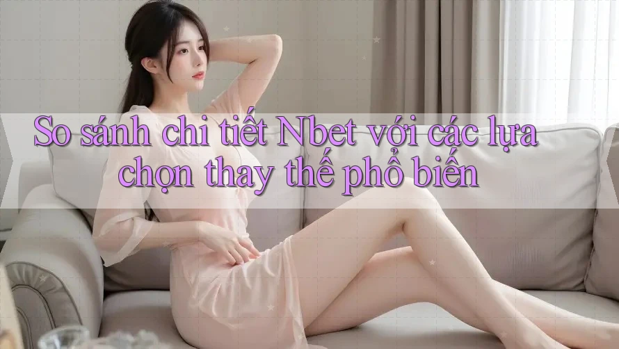 So sánh chi tiết Nbet với các lựa chọn thay thế phổ biến