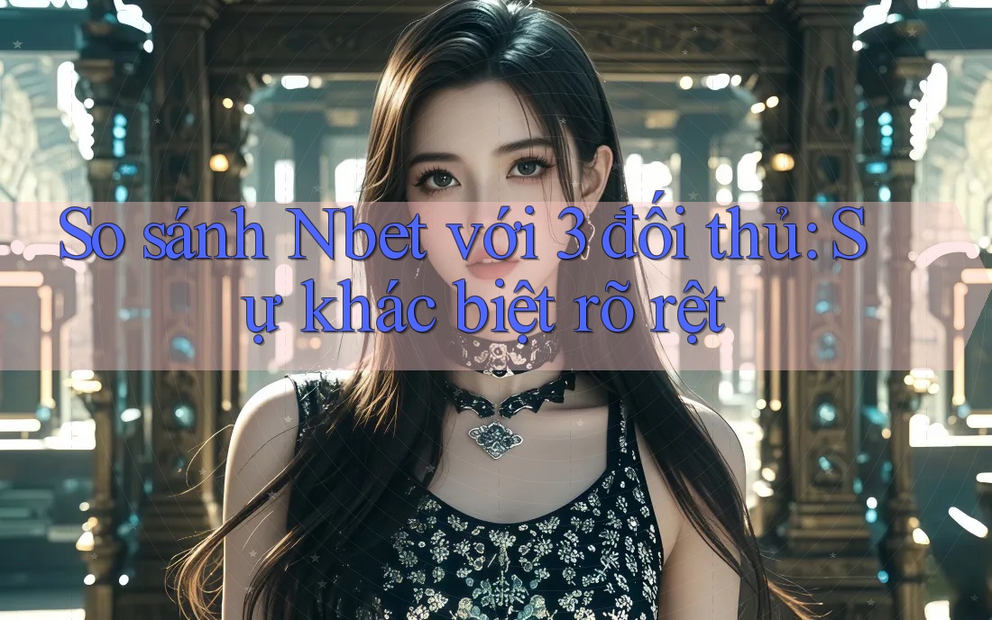 So sánh Nbet với 3 đối thủ: Sự khác biệt rõ rệt