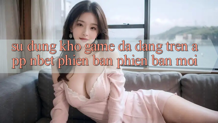 Sử dụng Kho Game Đa Dạng Trên App NBET Phiên Bản Phiên bản mới