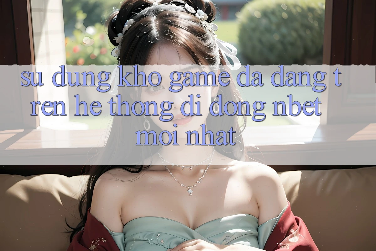 Sử dụng Kho Game Đa Dạng Trên Hệ thống di động NBET Mới nhất