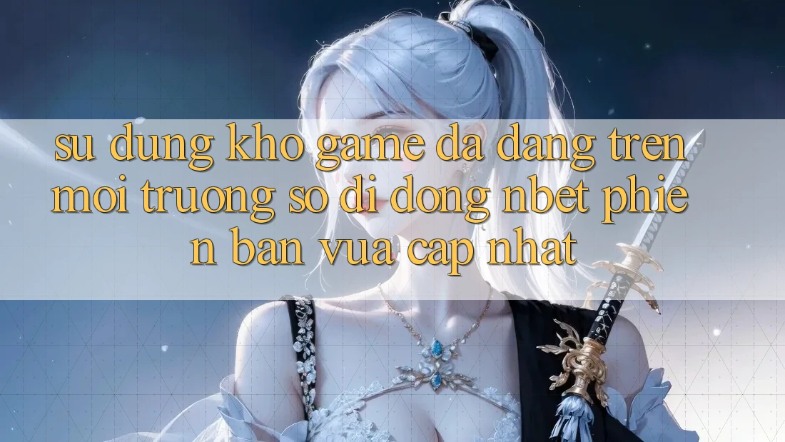 Sử dụng Kho Game Đa Dạng Trên Môi trường số di động NBET Phiên Bản Vừa cập nhật