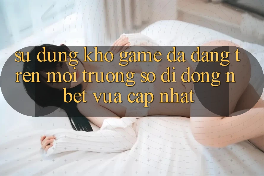 Sử dụng Kho Game Đa Dạng Trên Môi trường số di động NBET Vừa cập nhật