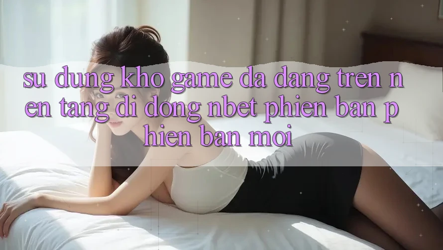 Sử dụng Kho Game Đa Dạng Trên Nền tảng di động NBET Phiên Bản Phiên bản mới