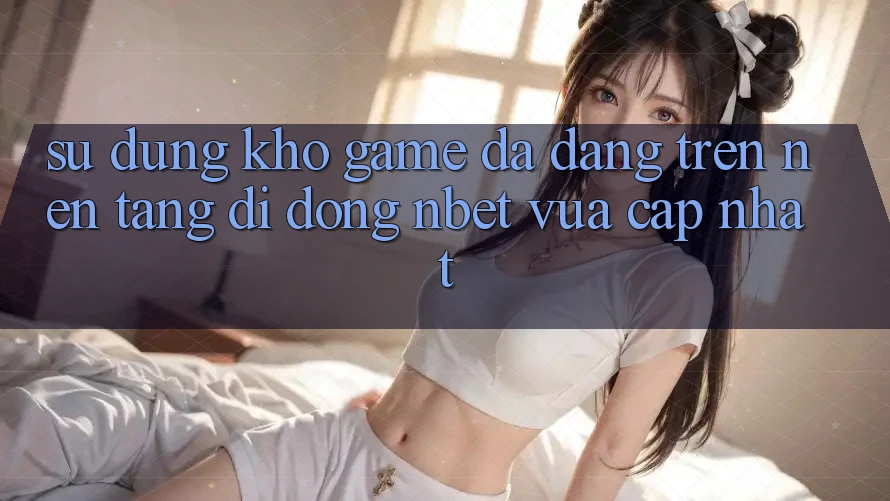 Sử dụng Kho Game Đa Dạng Trên Nền tảng di động NBET Vừa cập nhật
