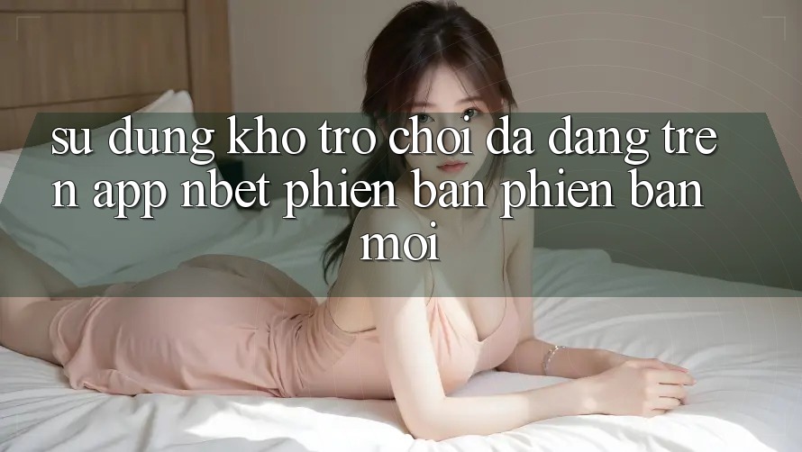 Sử dụng Kho Trò chơi Đa Dạng Trên App NBET Phiên Bản Phiên bản mới