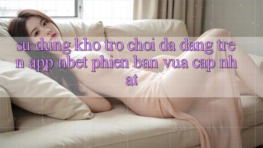 Sử dụng Kho Trò chơi Đa Dạng Trên App NBET Phiên Bản Vừa cập nhật