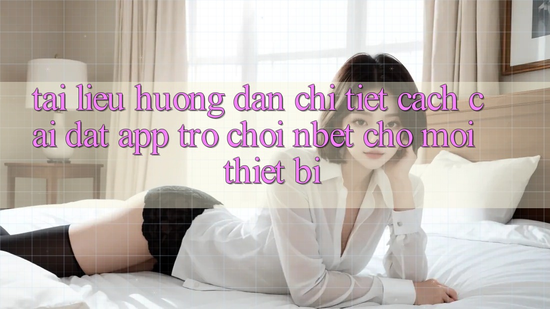 Tài liệu hướng dẫn Chi Tiết Cách Cài đặt App Trò chơi NBET Cho Mọi Thiết Bị