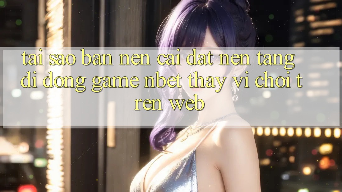 Tại Sao Bạn Nên Cài đặt Nền tảng di động Game NBET Thay Vì Chơi Trên Web?