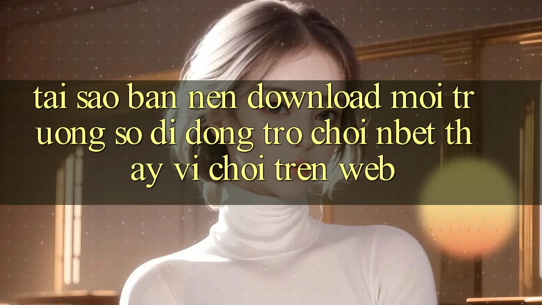 Tại Sao Bạn Nên Download Môi trường số di động Trò chơi NBET Thay Vì Chơi Trên Web?
