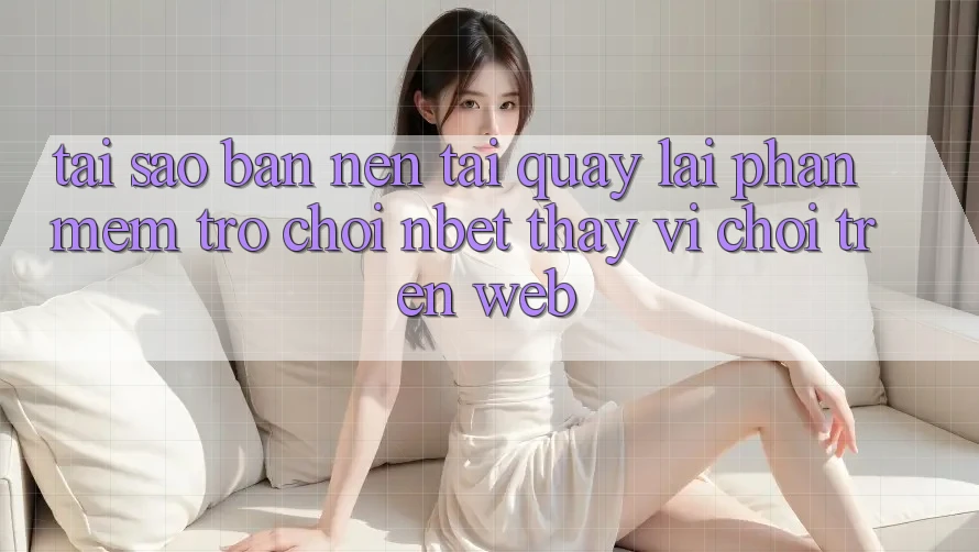 Tại Sao Bạn Nên Tải quay lại Phần mềm Trò chơi NBET Thay Vì Chơi Trên Web?