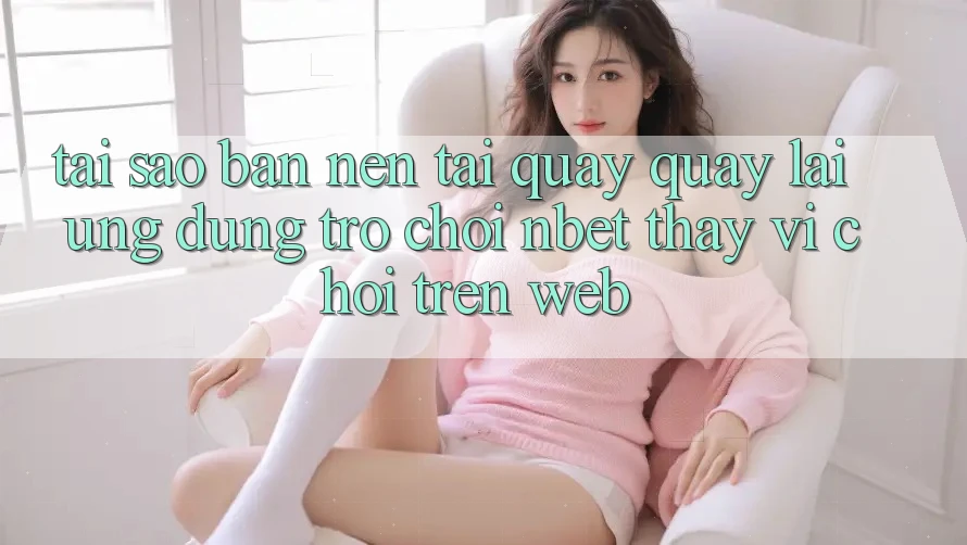 Tại Sao Bạn Nên Tải quay quay lại Ứng Dụng Trò chơi NBET Thay Vì Chơi Trên Web?