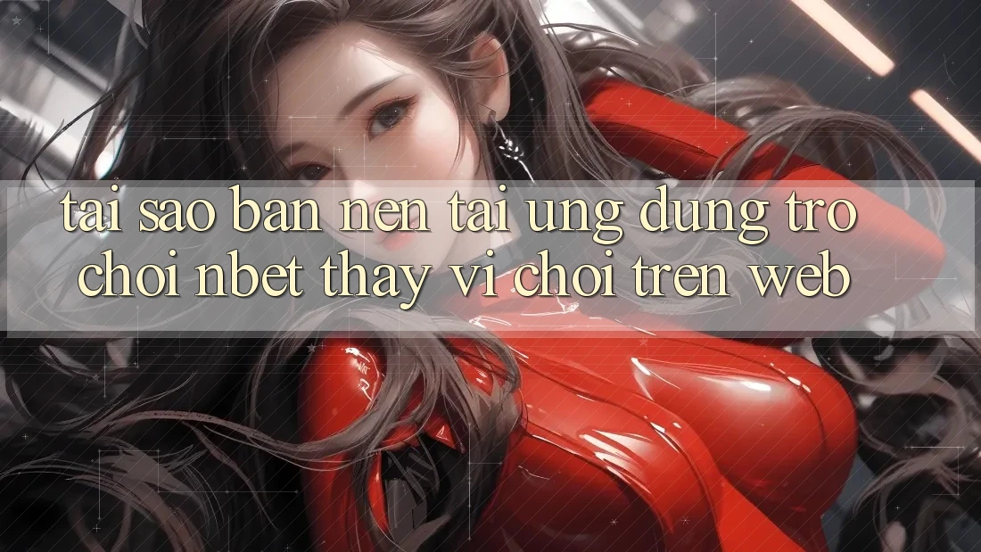 Tại Sao Bạn Nên Tải Ứng dụng Trò chơi NBET Thay Vì Chơi Trên Web?