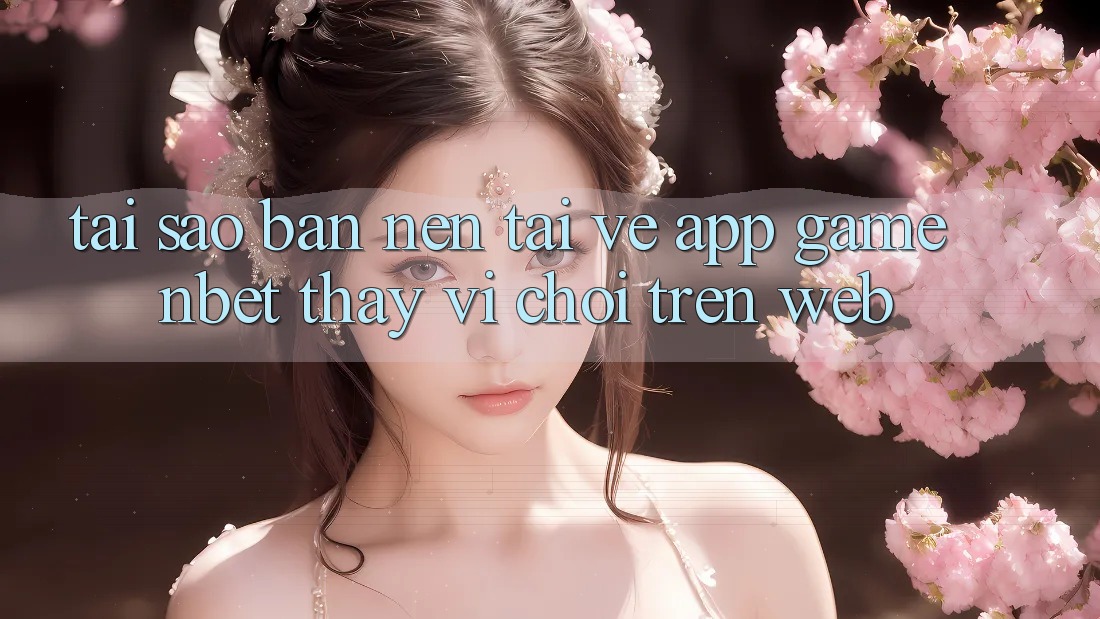 Tại Sao Bạn Nên Tải về App Game NBET Thay Vì Chơi Trên Web?