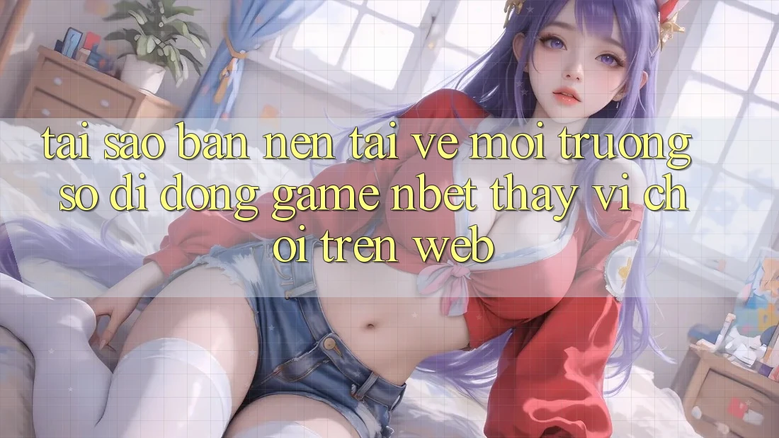 Tại Sao Bạn Nên Tải về Môi trường số di động Game NBET Thay Vì Chơi Trên Web?