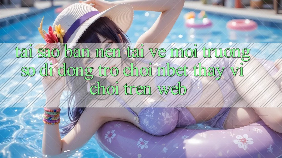 Tại Sao Bạn Nên Tải về Môi trường số di động Trò chơi NBET Thay Vì Chơi Trên Web?