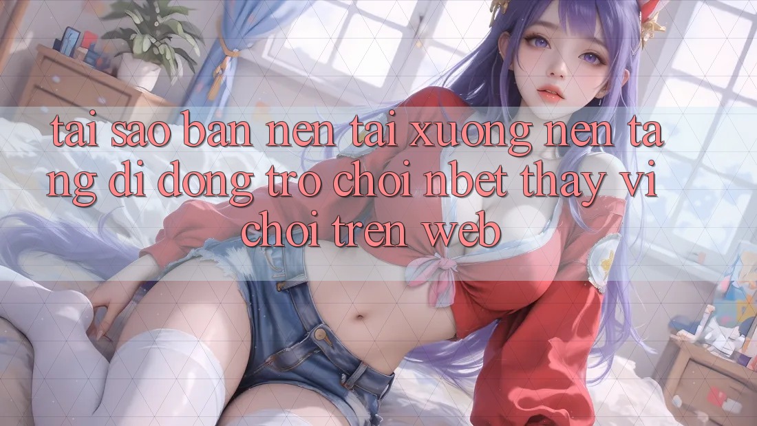 Tại Sao Bạn Nên Tải xuống Nền tảng di động Trò chơi NBET Thay Vì Chơi Trên Web?