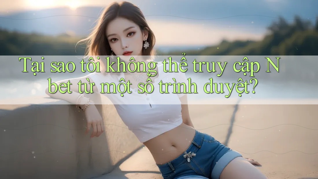 Tại sao tôi không thể truy cập Nbet từ một số trình duyệt?
