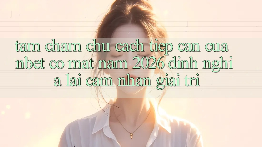 Tầm Chăm chú Cách tiếp cận Của NBET Có mặt Năm 2026: Định Nghĩa Lại Cảm nhận Giải Trí