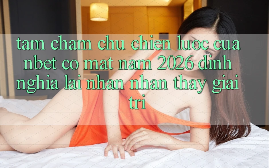 Tầm Chăm chú Chiến Lược Của NBET Có mặt Năm 2026: Định Nghĩa Lại Nhận nhận thấy Giải Trí