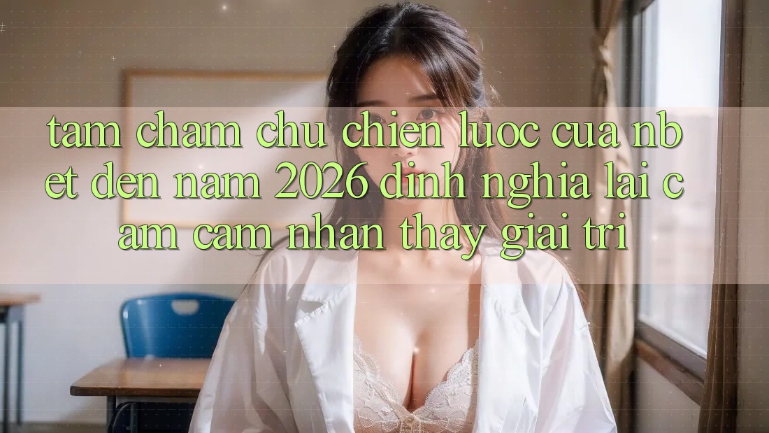Tầm Chăm chú Chiến Lược Của NBET Đến Năm 2026: Định Nghĩa Lại Cảm cảm nhận thấy Giải Trí