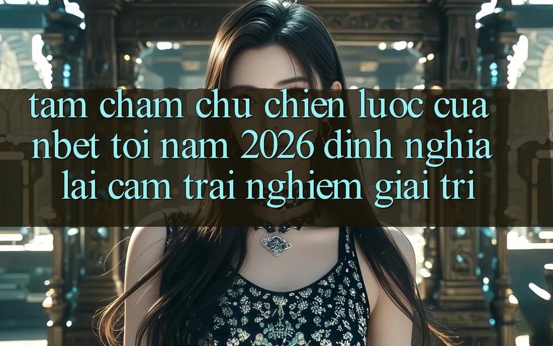 Tầm Chăm chú Chiến Lược Của NBET Tới Năm 2026: Định Nghĩa Lại Cảm trải nghiệm Giải Trí