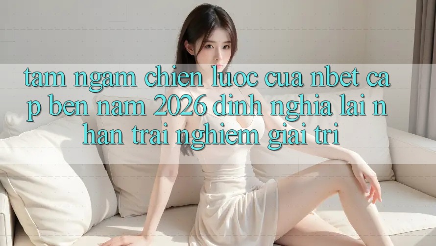 Tầm Ngắm Chiến Lược Của NBET Cập bến Năm 2026: Định Nghĩa Lại Nhận trải nghiệm Giải Trí