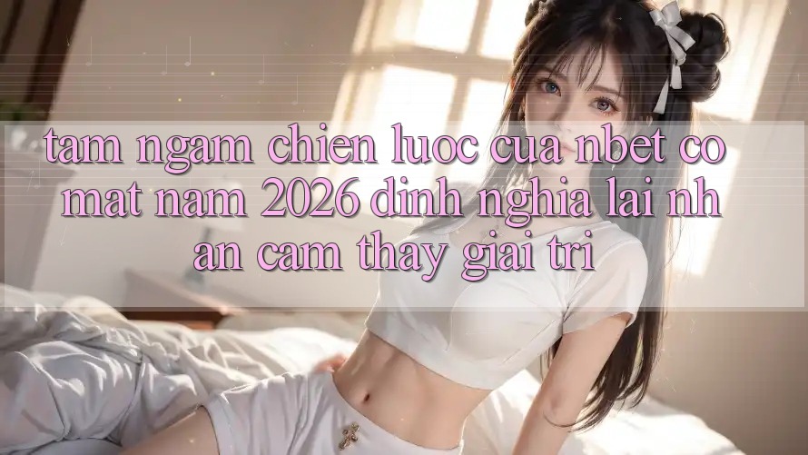 Tầm Ngắm Chiến Lược Của NBET Có mặt Năm 2026: Định Nghĩa Lại Nhận cảm thấy Giải Trí