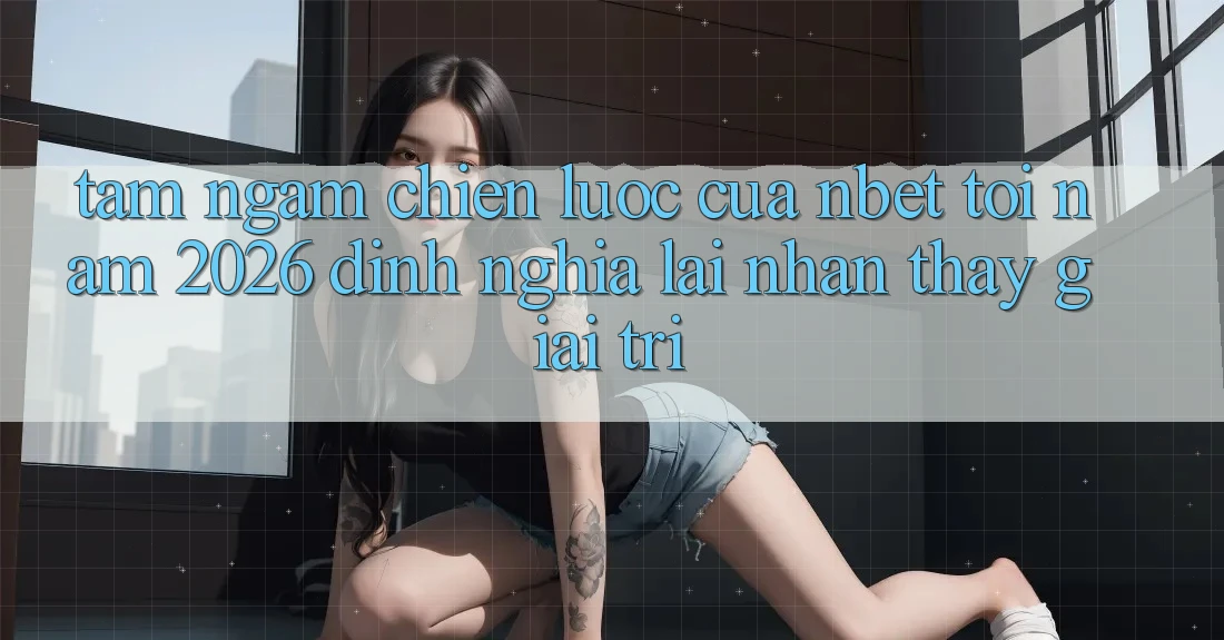 Tầm Ngắm Chiến Lược Của NBET Tới Năm 2026: Định Nghĩa Lại Nhận thấy Giải Trí