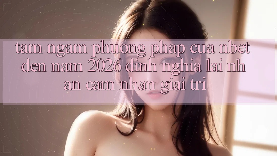 Tầm Ngắm Phương pháp Của NBET Đến Năm 2026: Định Nghĩa Lại Nhận cảm nhận Giải Trí