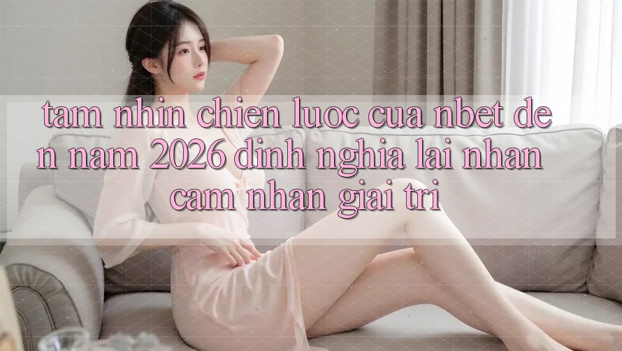 Tầm Nhìn Chiến Lược Của NBET Đến Năm 2026: Định Nghĩa Lại Nhận cảm nhận Giải Trí