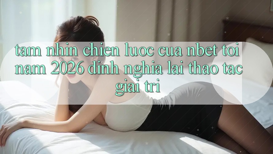 Tầm Nhìn Chiến Lược Của NBET Tới Năm 2026: Định Nghĩa Lại Thao tác Giải Trí