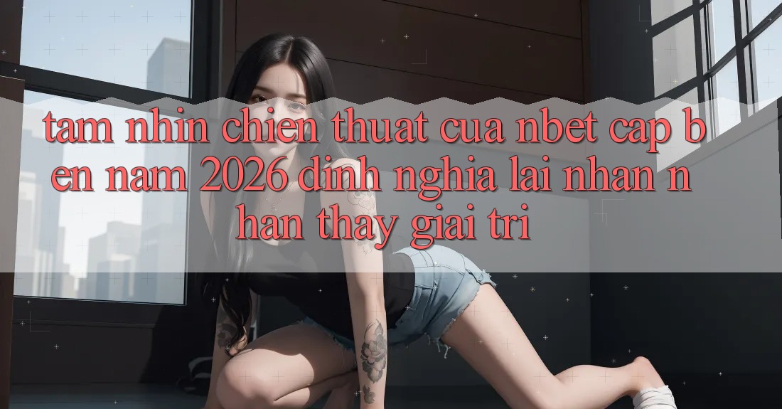 Tầm Nhìn Chiến thuật Của NBET Cập bến Năm 2026: Định Nghĩa Lại Nhận nhận thấy Giải Trí