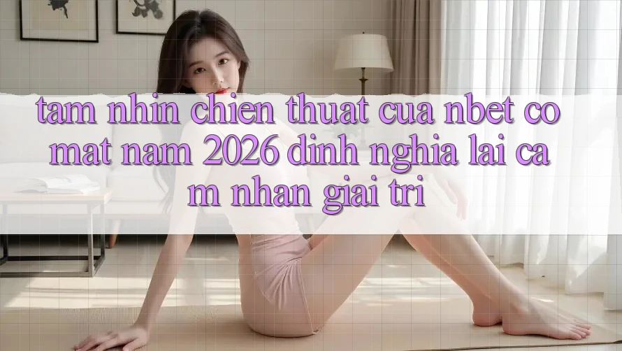 Tầm Nhìn Chiến thuật Của NBET Có mặt Năm 2026: Định Nghĩa Lại Cảm nhận Giải Trí