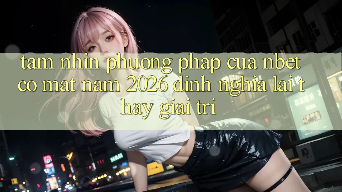 Tầm Nhìn Phương pháp Của NBET Có mặt Năm 2026: Định Nghĩa Lại Thấy Giải Trí