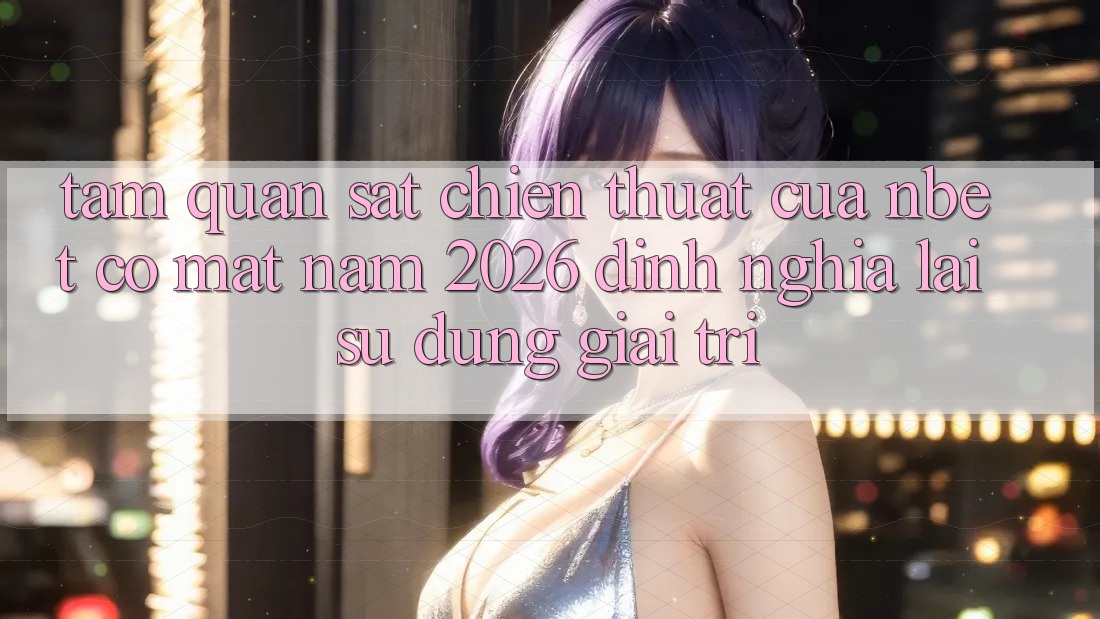 Tầm Quan sát Chiến thuật Của NBET Có mặt Năm 2026: Định Nghĩa Lại Sử dụng Giải Trí