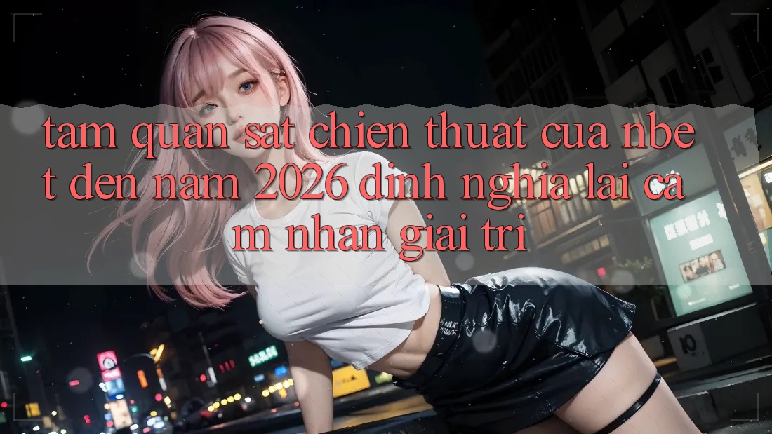 Tầm Quan sát Chiến thuật Của NBET Đến Năm 2026: Định Nghĩa Lại Cảm nhận Giải Trí