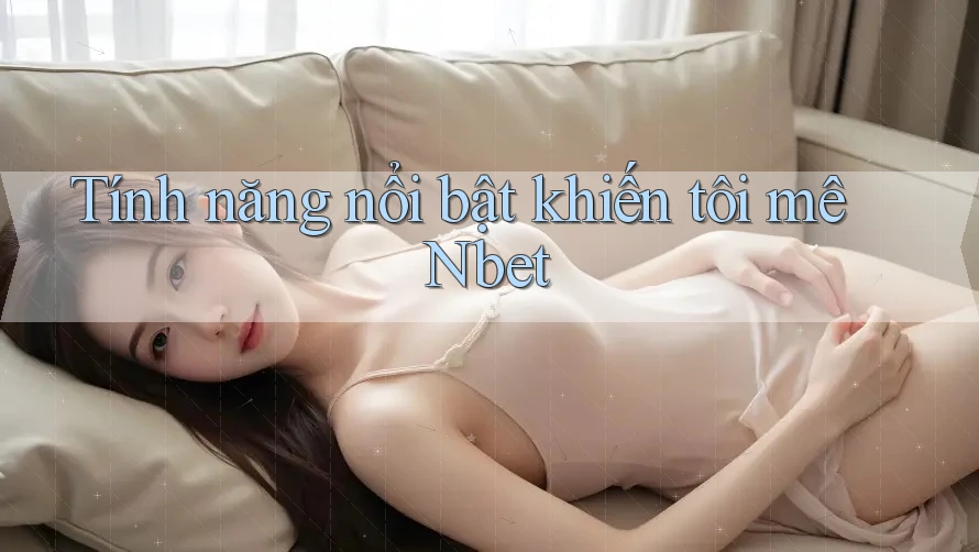 Tính năng nổi bật khiến tôi mê Nbet