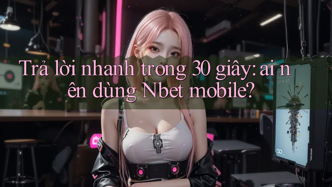 Trả lời nhanh trong 30 giây: ai nên dùng Nbet mobile?