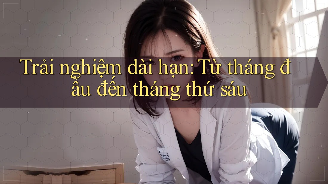 Trải nghiệm dài hạn — từ tháng đầu đến tháng thứ sáu