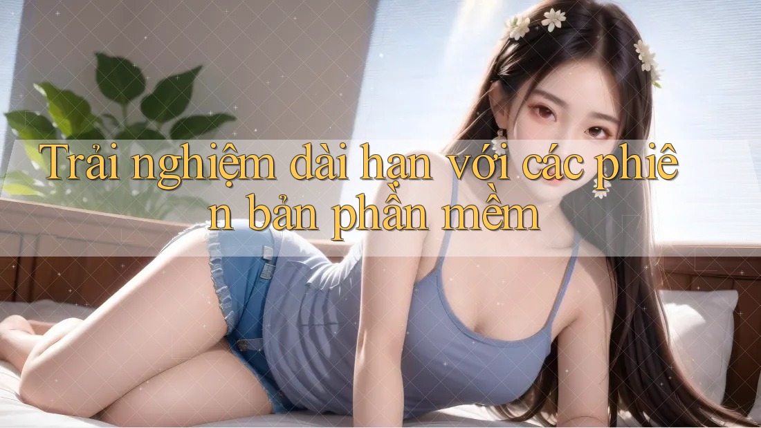 Trải nghiệm dài hạn với các phiên bản phần mềm