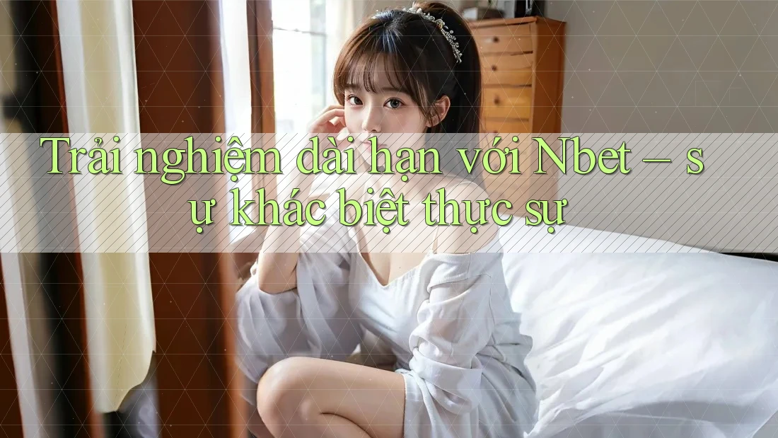 Trải nghiệm dài hạn với Nbet – sự khác biệt thực sự